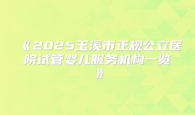 《2025玉溪市正规公立医院试管婴儿服务机构一览》