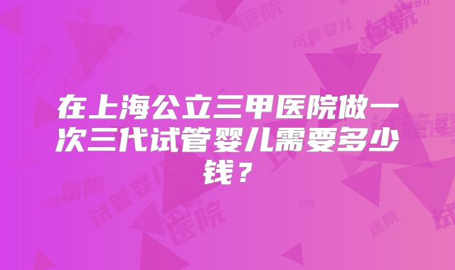 在上海公立三甲医院做一次三代试管婴儿需要多少钱?