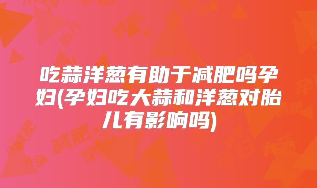 吃蒜洋葱有助于减肥吗孕妇(孕妇吃大蒜和洋葱对胎儿有影响吗)
