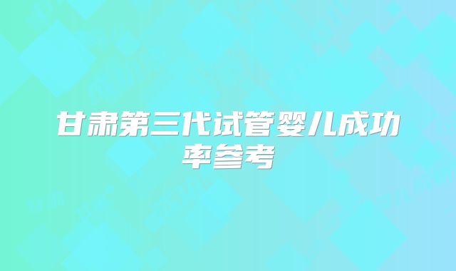 甘肃第三代试管婴儿成功率参考