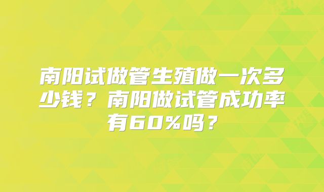 南阳试做管生殖做一次多少钱？南阳做试管成功率有60%吗？