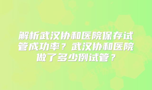 解析武汉协和医院保存试管成功率?武汉协和医院做了多少例试管?