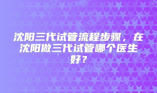 沈阳三代试管流程步骤，在沈阳做三代试管哪个医生好？