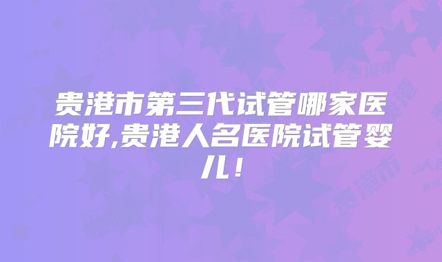 贵港市第三代试管哪家医院好,贵港人名医院试管婴儿!