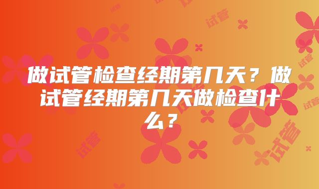 做试管检查经期第几天?做试管经期第几天做检查什么?