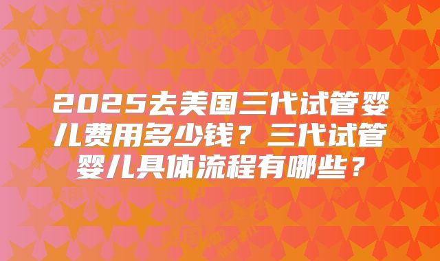 2025去美国三代试管婴儿费用多少钱?三代试管婴儿具体流程有哪些?