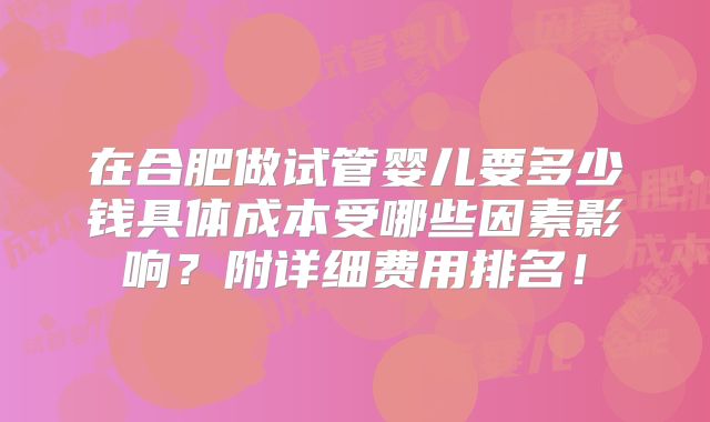 在合肥做试管婴儿要多少钱具体成本受哪些因素影响?附详细费用排名!
