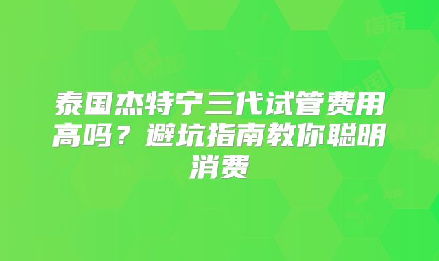 泰国杰特宁三代试管费用高吗?避坑指南教你聪明消费