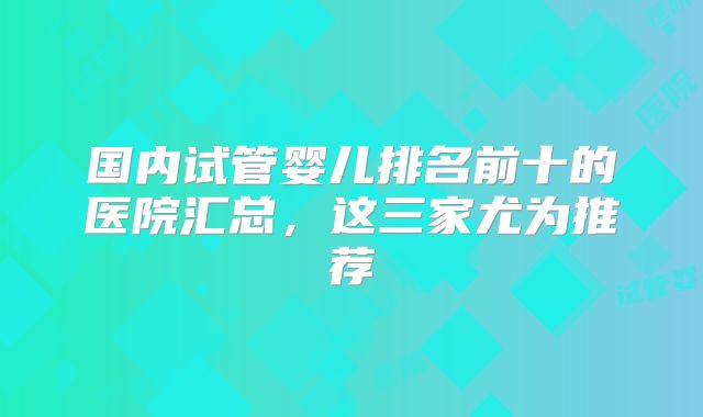 国内试管婴儿排名前十的医院汇总，这三家尤为推荐