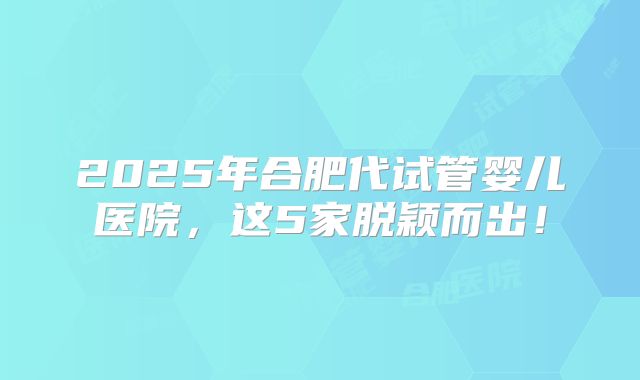 2025年合肥代试管婴儿医院,这5家脱颖而出!