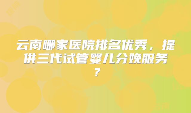 云南哪家医院排名优秀，提供三代试管婴儿分娩服务？