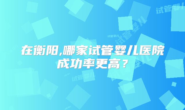 在衡阳,哪家试管婴儿医院成功率更高?