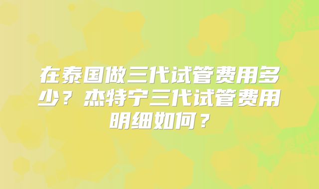 在泰国做三代试管费用多少？杰特宁三代试管费用明细如何？