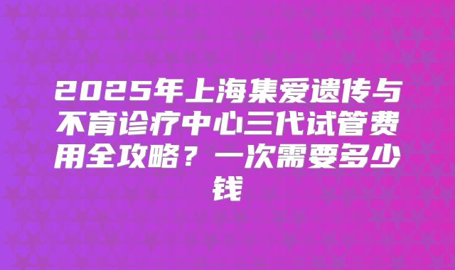 2025年上海集爱遗传与不育诊疗中心三代试管费用全攻略？一次需要多少钱