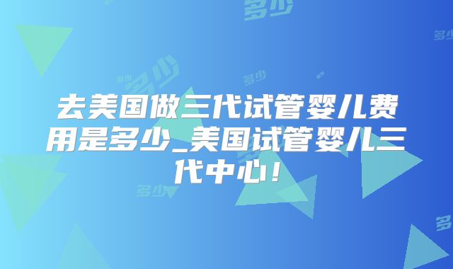 去美国做三代试管婴儿费用是多少_美国试管婴儿三代中心!