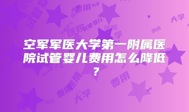 空军军医大学第一附属医院试管婴儿费用怎么降低?