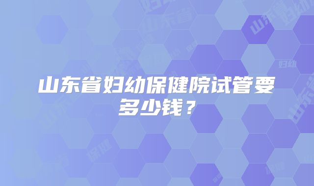 山东省妇幼保健院试管要多少钱?