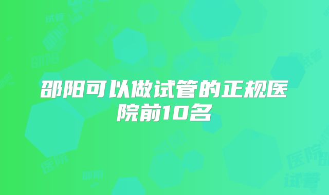 邵阳可以做试管的正规医院前10名