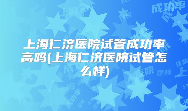 上海仁济医院试管成功率高吗(上海仁济医院试管怎么样)