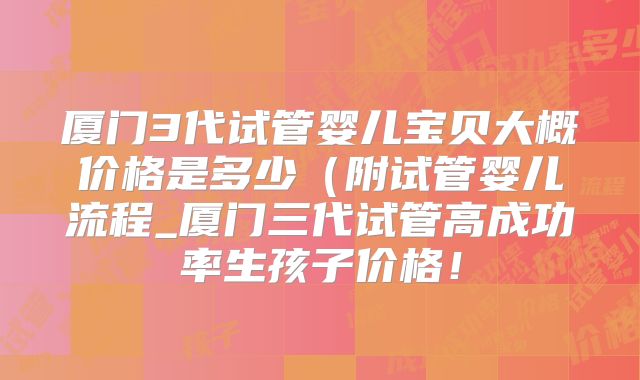 厦门3代试管婴儿宝贝大概价格是多少(附试管婴儿流程_厦门三代试管高成功率生孩子价格!