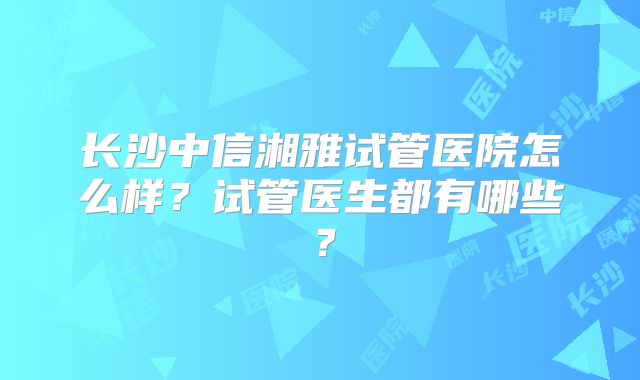 长沙中信湘雅试管医院怎么样？试管医生都有哪些？