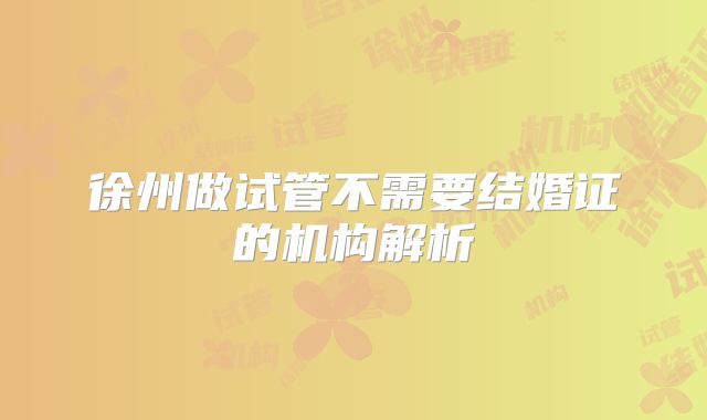 徐州做试管不需要结婚证的机构解析