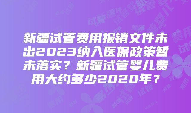 新疆试管费用报销文件未出2023纳入医保政策暂未落实？新疆试管婴儿费用大约多少2020年？