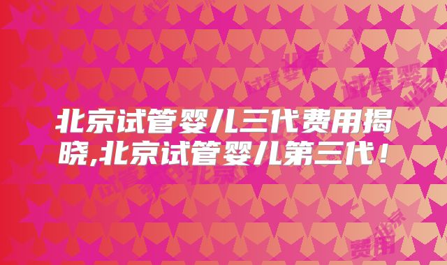 北京试管婴儿三代费用揭晓,北京试管婴儿第三代！