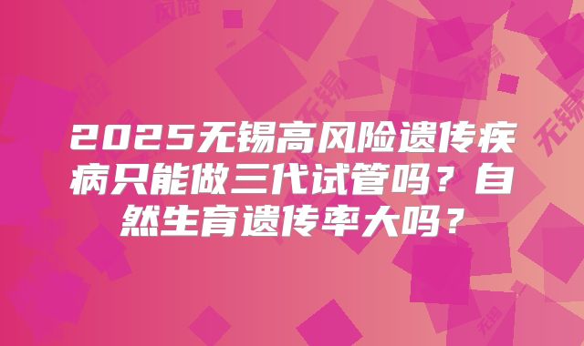 2025无锡高风险遗传疾病只能做三代试管吗？自然生育遗传率大吗？