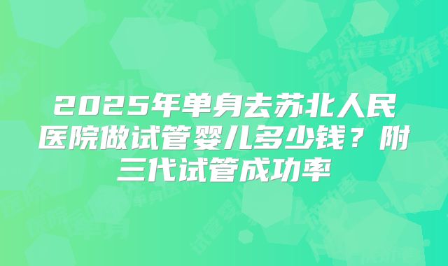 2025年单身去苏北人民医院做试管婴儿多少钱？附三代试管成功率