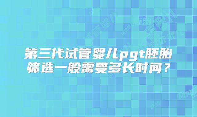 第三代试管婴儿pgt胚胎筛选一般需要多长时间?
