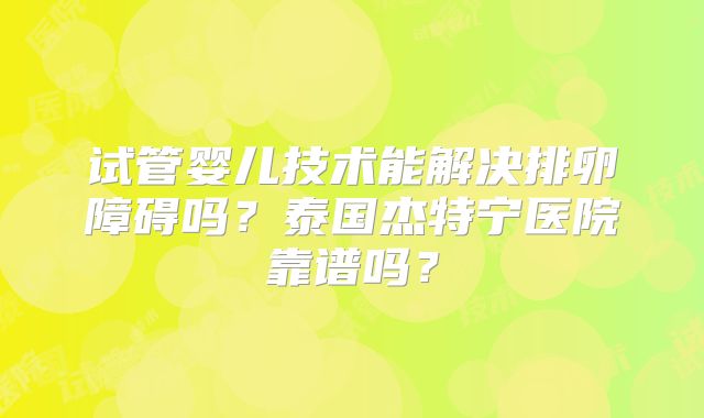 试管婴儿技术能解决排卵障碍吗？泰国杰特宁医院靠谱吗？