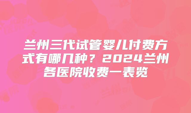 兰州三代试管婴儿付费方式有哪几种？2024兰州各医院收费一表览