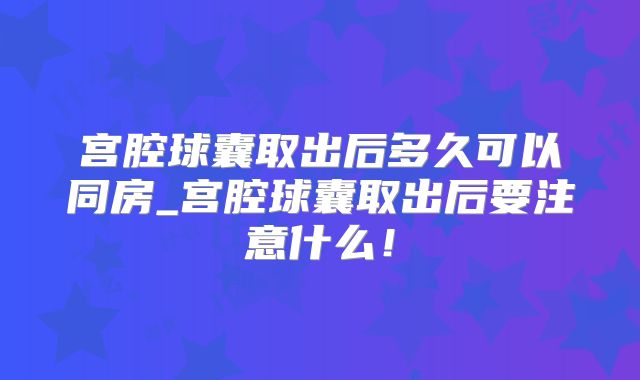 宫腔球囊取出后多久可以同房_宫腔球囊取出后要注意什么!