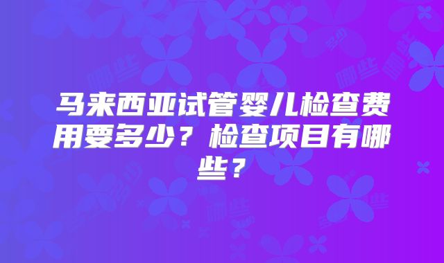马来西亚试管婴儿检查费用要多少？检查项目有哪些？