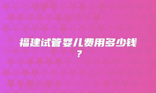 福建试管婴儿费用多少钱?