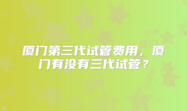 厦门第三代试管费用，厦门有没有三代试管？