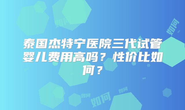 泰国杰特宁医院三代试管婴儿费用高吗？性价比如何？