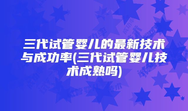三代试管婴儿的最新技术与成功率(三代试管婴儿技术成熟吗)