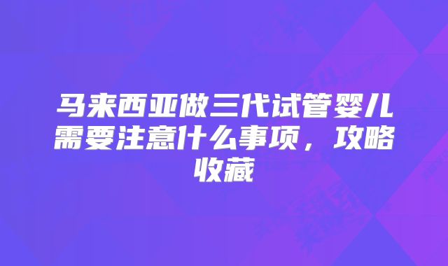 马来西亚做三代试管婴儿需要注意什么事项，攻略收藏