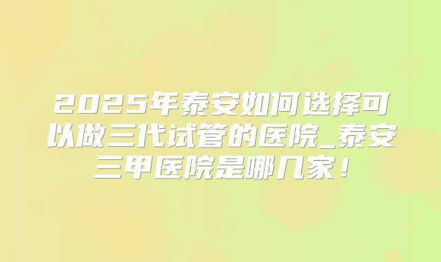 2025年泰安如何选择可以做三代试管的医院_泰安三甲医院是哪几家！