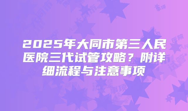 2025年大同市第三人民医院三代试管攻略？附详细流程与注意事项