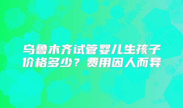 乌鲁木齐试管婴儿生孩子价格多少？费用因人而异