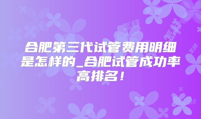 合肥第三代试管费用明细是怎样的_合肥试管成功率高排名!