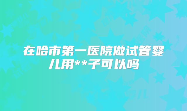 在哈市第一医院做试管婴儿用**子可以吗