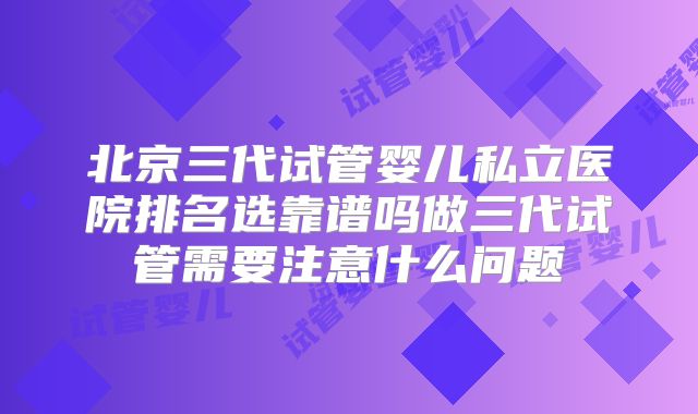 北京三代试管婴儿私立医院排名选靠谱吗做三代试管需要注意什么问题