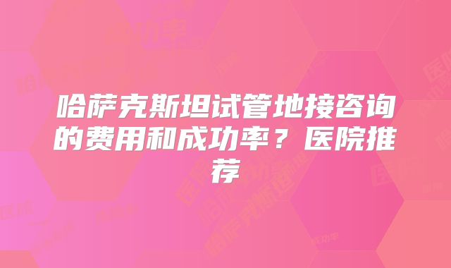 哈萨克斯坦试管地接咨询的费用和成功率？医院推荐