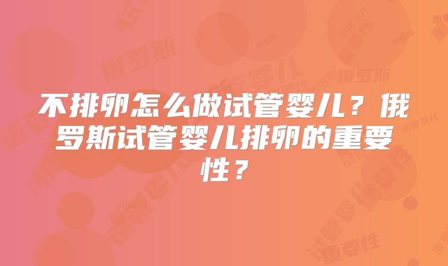 不排卵怎么做试管婴儿？俄罗斯试管婴儿排卵的重要性？
