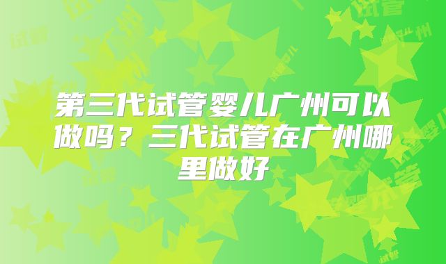 第三代试管婴儿广州可以做吗？三代试管在广州哪里做好