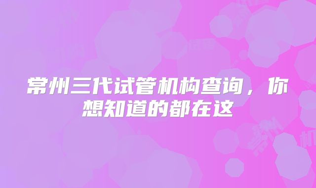 常州三代试管机构查询，你想知道的都在这